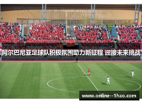 阿尔巴尼亚足球队积极氛围助力新征程 迎接未来挑战