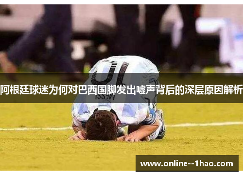 阿根廷球迷为何对巴西国脚发出嘘声背后的深层原因解析 阿根廷球迷为何对巴西国脚发出嘘声背后的深层原因解析