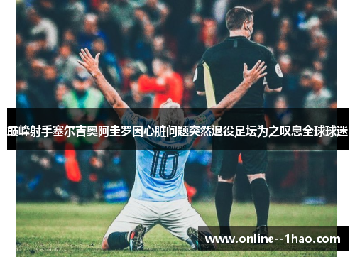 巅峰射手塞尔吉奥阿圭罗因心脏问题突然退役足坛为之叹息全球球迷