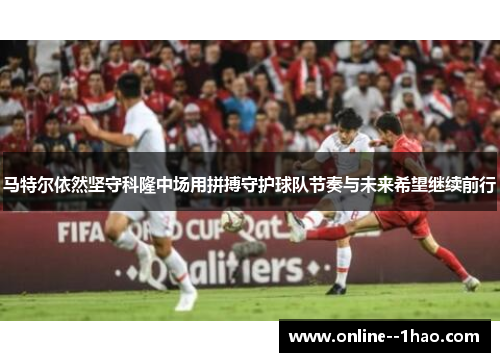 马特尔依然坚守科隆中场用拼搏守护球队节奏与未来希望继续前行